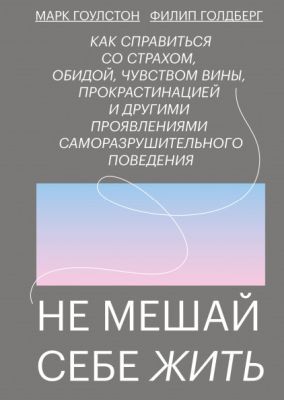 Не мешай себе жить. Как справиться со страхом, обидой, чувством вины, прокрастинацией и другими проявлениями саморазрушительного поведения